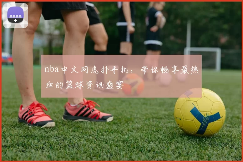nba中文网虎扑手机，带你畅享最热血的篮球资讯盛宴