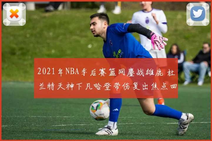 2021年NBA季后赛篮网鏖战雄鹿 杜兰特天神下凡哈登带伤复出焦点回顾
