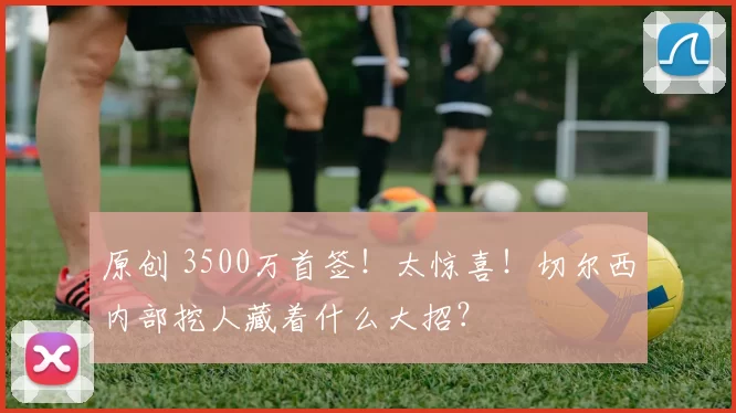 原创 3500万首签！太惊喜！切尔西内部挖人藏着什么大招？