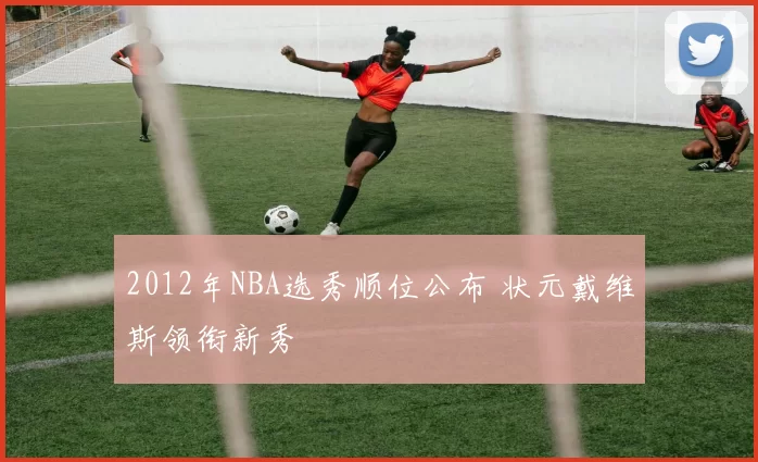 2012年NBA选秀顺位公布 状元戴维斯领衔新秀