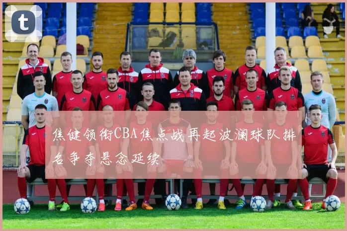 焦健领衔CBA焦点战再起波澜球队排名争夺悬念延续