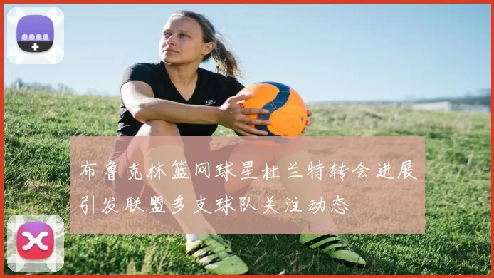 布鲁克林篮网球星杜兰特转会进展引发联盟多支球队关注动态