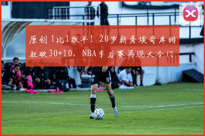 原创 1比1扳平！20岁新秀埃奇库姆狂砍30+10，NBA季后赛再现大冷门