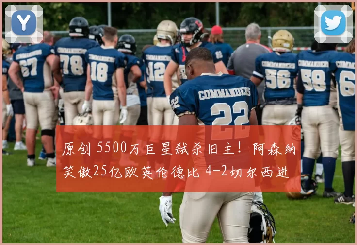 原创 5500万巨星弑杀旧主！阿森纳笑傲25亿欧英伦德比 4-2切尔西进决赛