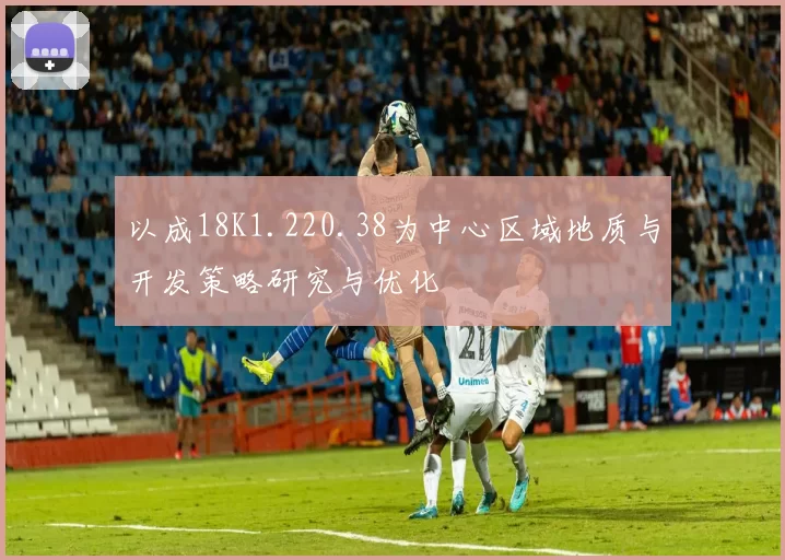以成18K1.220.38为中心区域地质与开发策略研究与优化