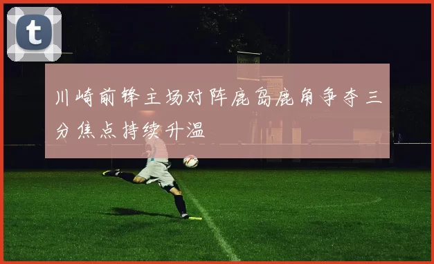 川崎前锋主场对阵鹿岛鹿角争夺三分焦点持续升温