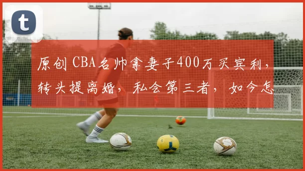 原创 CBA名帅拿妻子400万买宾利，转头提离婚，私会第三者，如今怎样？