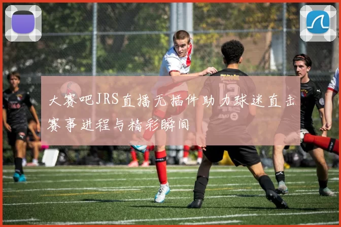 大赛吧JRS直播无插件助力球迷直击赛事进程与精彩瞬间