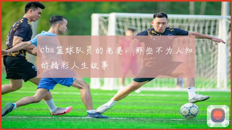 cba篮球队员的老婆，那些不为人知的精彩人生故事