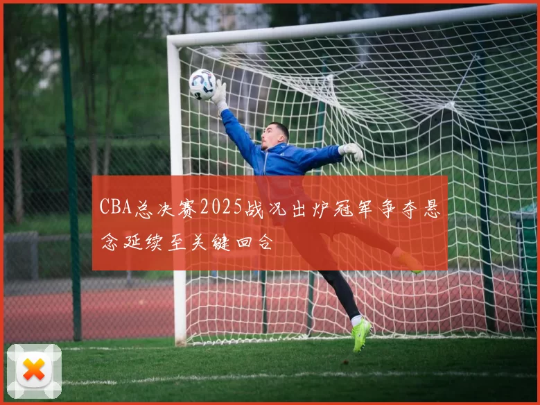 CBA总决赛2025战况出炉冠军争夺悬念延续至关键回合