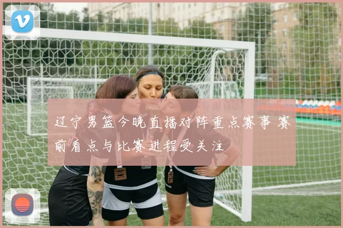 辽宁男篮今晚直播对阵重点赛事 赛前看点与比赛进程受关注