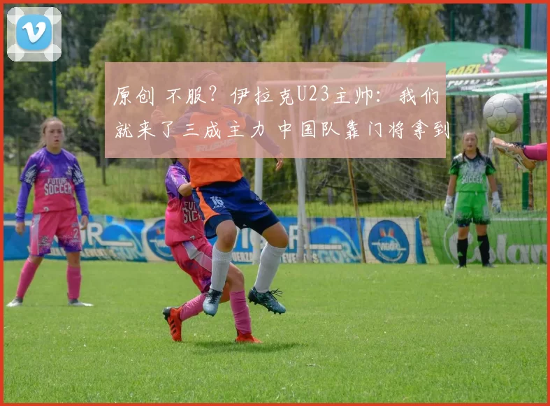 原创 不服?伊拉克U23主帅:我们就来了三成主力 中国队靠门将拿到1分