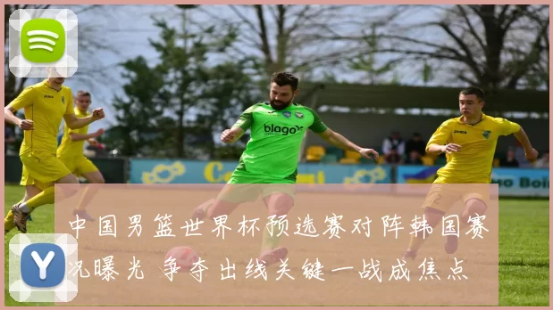 中国男篮世界杯预选赛对阵韩国赛况曝光 争夺出线关键一战成焦点