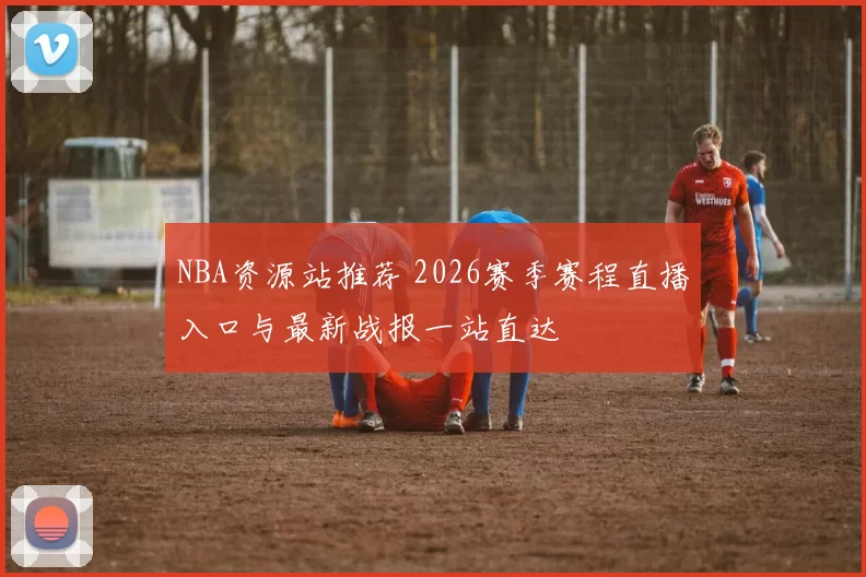 NBA资源站推荐 2026赛季赛程直播入口与最新战报一站直达