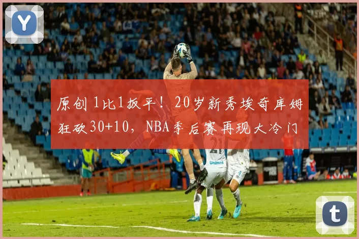 原创 1比1扳平！20岁新秀埃奇库姆狂砍30+10，NBA季后赛再现大冷门