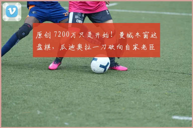 原创 7200万只是开始！曼城冬窗这盘棋，瓜迪奥拉一刀砍向自家老臣