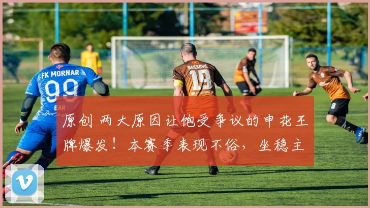 原创 两大原因让饱受争议的申花王牌爆发！本赛季表现不俗，坐稳主力