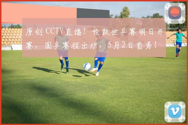 原创 CCTV直播！伦敦世乒赛明日开赛，国乒赛程出炉，5月2日首秀！