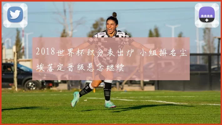 2018世界杯积分表出炉 小组排名尘埃落定晋级悬念继续