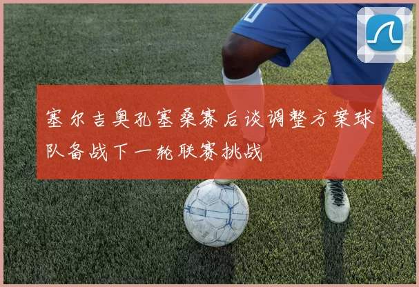 塞尔吉奥孔塞桑赛后谈调整方案球队备战下一轮联赛挑战