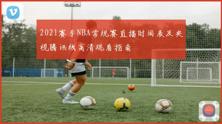 2021赛季NBA常规赛直播时间表及央视腾讯线高清观看指南