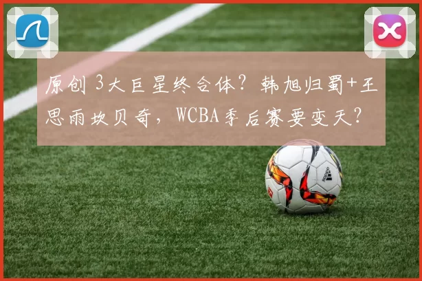 原创 3大巨星终合体？韩旭归蜀+王思雨坎贝奇，WCBA季后赛要变天？