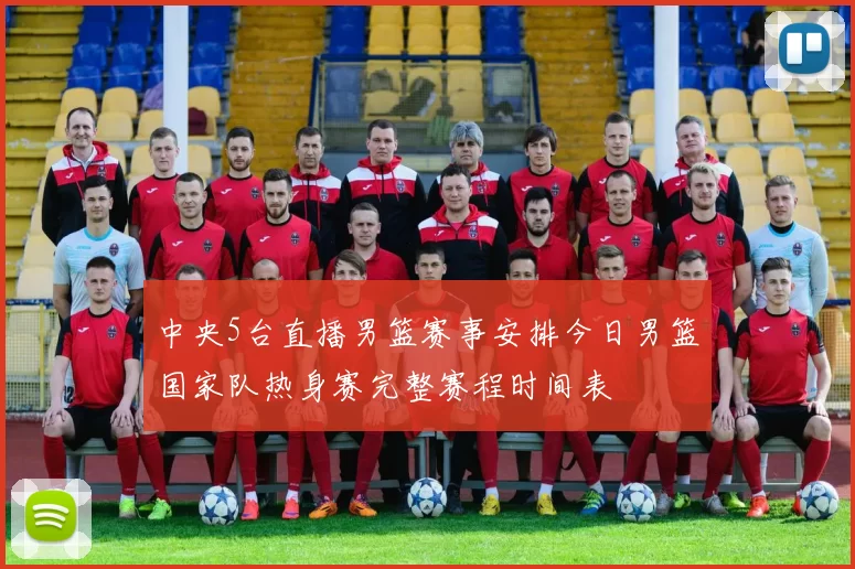中央5台直播男篮赛事安排今日男篮国家队热身赛完整赛程时间表
