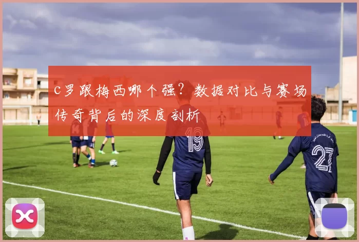 c罗跟梅西哪个强？数据对比与赛场传奇背后的深度剖析