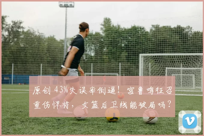 原创 43%失误率倒逼！宫鲁鸣征召重伤悍将，女篮后卫线能破局吗？