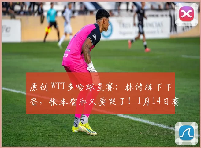 原创 WTT多哈球星赛：林诗栋下下签，张本智和又要哭了！1月14日赛程诞生