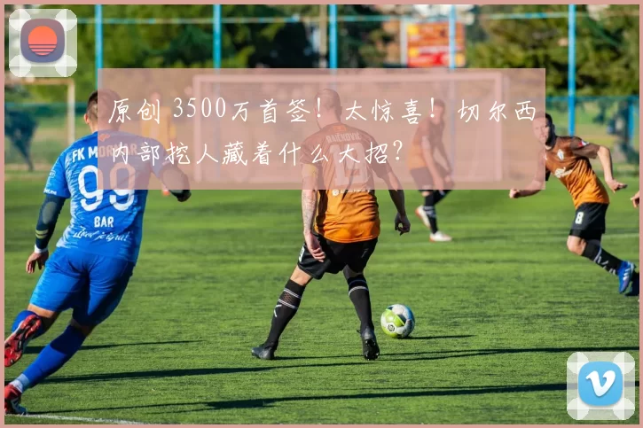 原创 3500万首签！太惊喜！切尔西内部挖人藏着什么大招？