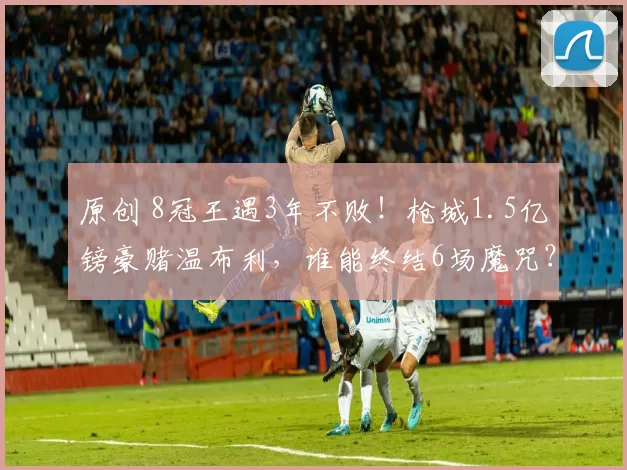 原创 8冠王遇3年不败!枪城1.5亿镑豪赌温布利,谁能终结6场魔咒?