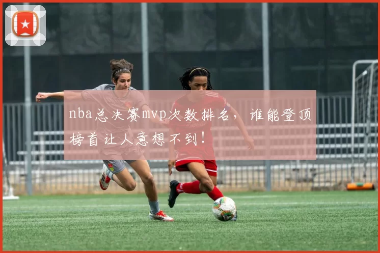 nba总决赛mvp次数排名,谁能登顶榜首让人意想不到!