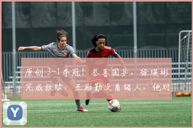 原创 3-1夺冠！恭喜国乒，徐瑛彬完成救赎，王励勤没看错人，他对得起世界冠军