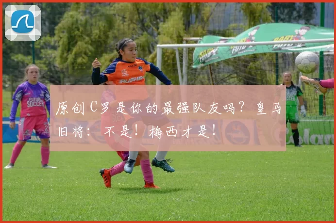 原创 C罗是你的最强队友吗?皇马旧将:不是!梅西才是!