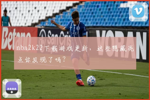 nba2k22下载游戏更新,这些隐藏亮点你发现了吗?