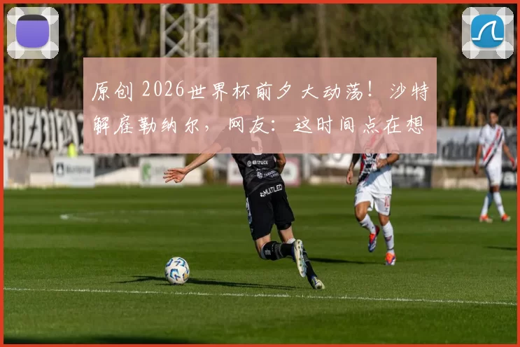 原创 2026世界杯前夕大动荡！沙特解雇勒纳尔，网友：这时间点在想什么？