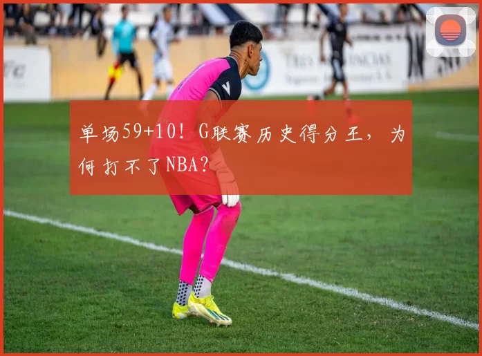 单场59+10！G联赛历史得分王，为何打不了NBA？