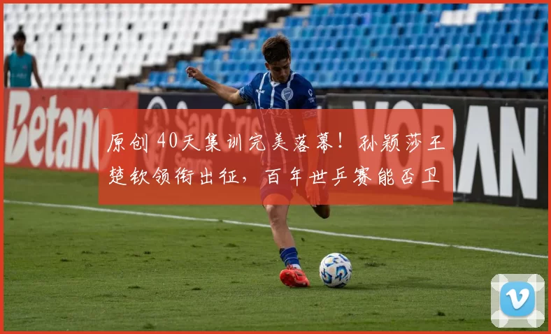 原创 40天集训完美落幕！孙颖莎王楚钦领衔出征，百年世乒赛能否卫冕双冠？双线作战悬念重重