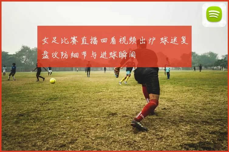 女足比赛直播回看视频出炉 球迷复盘攻防细节与进球瞬间