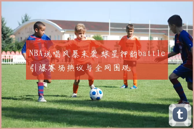 NBA说唱风暴来袭 球星押韵battle引爆赛场热议与全网围观
