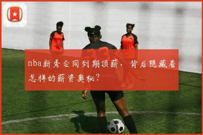 nba新秀合同到期顶薪，背后隐藏着怎样的薪资奥秘？