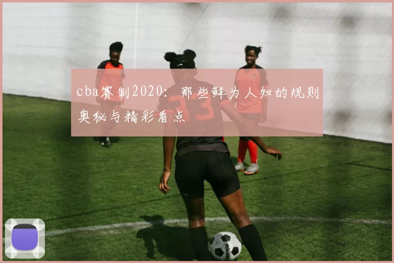 cba赛制2020：那些鲜为人知的规则奥秘与精彩看点