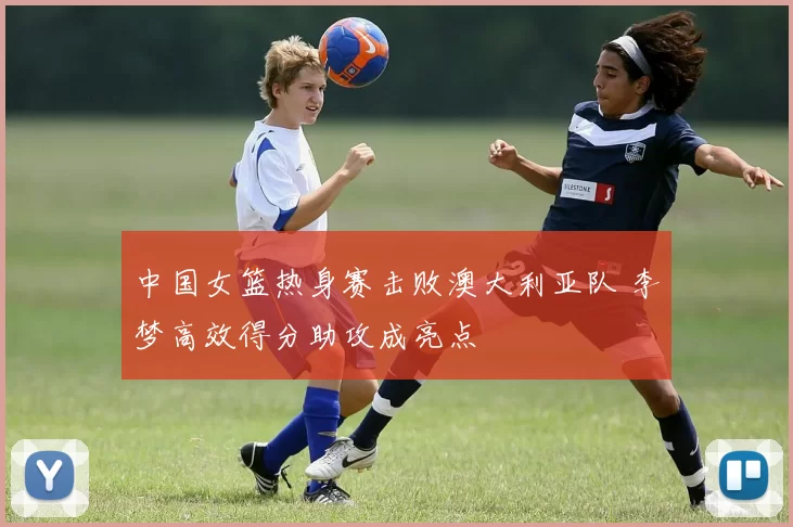 中国女篮热身赛击败澳大利亚队 李梦高效得分助攻成亮点