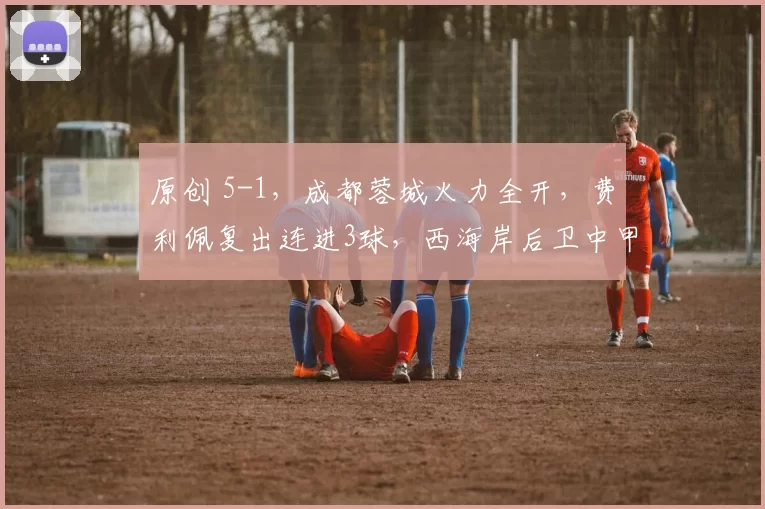 原创 5-1，成都蓉城火力全开，费利佩复出连进3球，西海岸后卫中甲级别