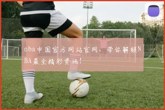nba中国官方网站官网,带你解锁NBA最全精彩资讯!