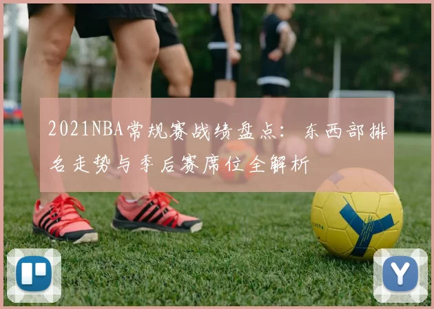 2021NBA常规赛战绩盘点:东西部排名走势与季后赛席位全解析