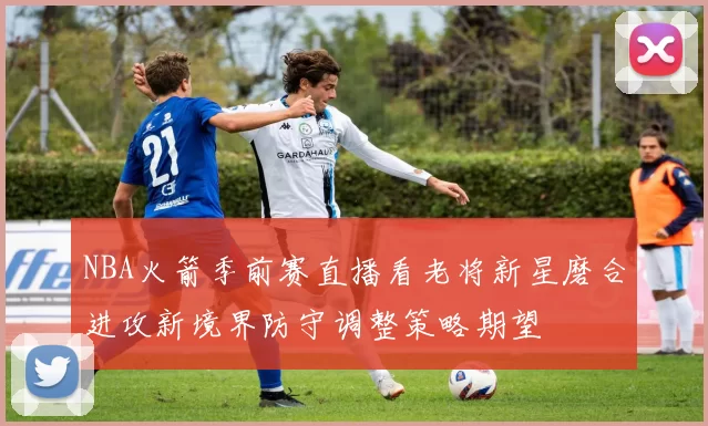 NBA火箭季前赛直播看老将新星磨合进攻新境界防守调整策略期望