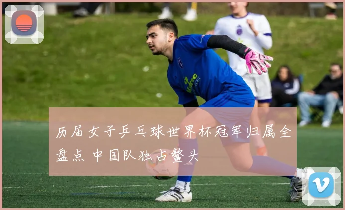 历届女子乒乓球世界杯冠军归属全盘点 中国队独占鳌头