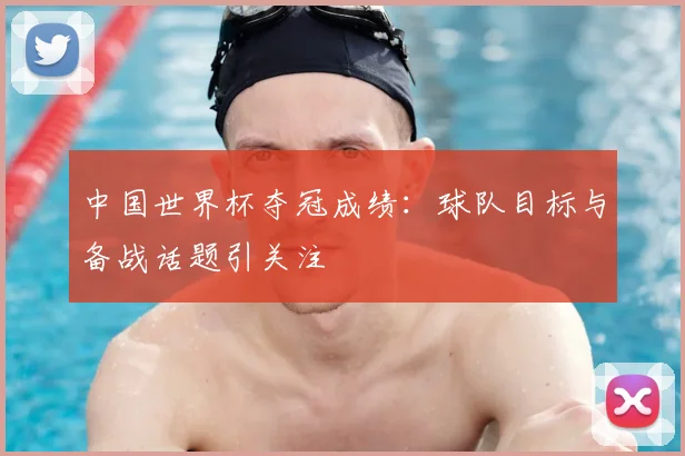 中国世界杯夺冠成绩：球队目标与备战话题引关注